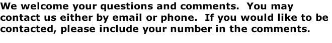 We welcome your questions and comments.  You may contact us either by email or phone.  If you would like to be contacted, please include your number in the comments.